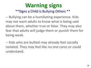 Warning signs
      **Signs a Child is Bullying Others **
-- Bullying can be a humiliating experience. Kids
may not want adults to know what is being said
about them, whether true or false. They may also
fear that adults will judge them or punish them for
being weak.
-- Kids who are bullied may already feel socially
isolated. They may feel like no one cares or could
understand.


                                                      20
 