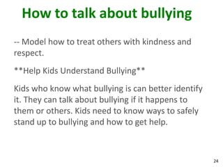How to talk about bullying
-- Model how to treat others with kindness and
respect.
**Help Kids Understand Bullying**
Kids who know what bullying is can better identify
it. They can talk about bullying if it happens to
them or others. Kids need to know ways to safely
stand up to bullying and how to get help.



                                                     24
 