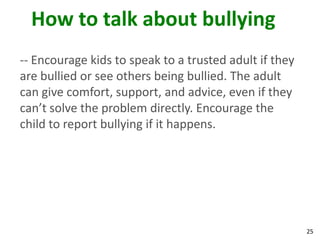 How to talk about bullying
-- Encourage kids to speak to a trusted adult if they
are bullied or see others being bullied. The adult
can give comfort, support, and advice, even if they
can’t solve the problem directly. Encourage the
child to report bullying if it happens.




                                                        25
 