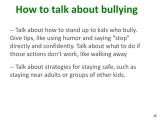 How to talk about bullying
-- Talk about how to stand up to kids who bully.
Give tips, like using humor and saying “stop”
directly and confidently. Talk about what to do if
those actions don’t work, like walking away
-- Talk about strategies for staying safe, such as
staying near adults or groups of other kids.




                                                     26
 