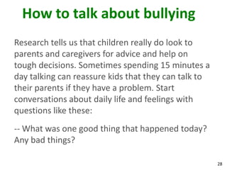 How to talk about bullying
Research tells us that children really do look to
parents and caregivers for advice and help on
tough decisions. Sometimes spending 15 minutes a
day talking can reassure kids that they can talk to
their parents if they have a problem. Start
conversations about daily life and feelings with
questions like these:
-- What was one good thing that happened today?
Any bad things?

                                                      28
 