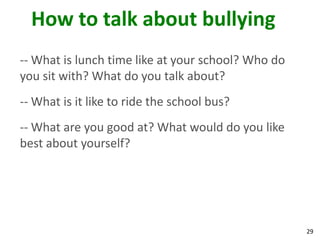 How to talk about bullying
-- What is lunch time like at your school? Who do
you sit with? What do you talk about?
-- What is it like to ride the school bus?
-- What are you good at? What would do you like
best about yourself?




                                                    29
 