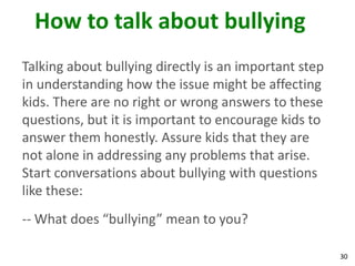 How to talk about bullying
Talking about bullying directly is an important step
in understanding how the issue might be affecting
kids. There are no right or wrong answers to these
questions, but it is important to encourage kids to
answer them honestly. Assure kids that they are
not alone in addressing any problems that arise.
Start conversations about bullying with questions
like these:
-- What does “bullying” mean to you?

                                                       30
 