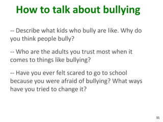 How to talk about bullying
-- Describe what kids who bully are like. Why do
you think people bully?
-- Who are the adults you trust most when it
comes to things like bullying?
-- Have you ever felt scared to go to school
because you were afraid of bullying? What ways
have you tried to change it?



                                                   31
 