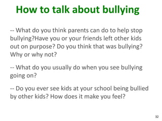 How to talk about bullying
-- What do you think parents can do to help stop
bullying?Have you or your friends left other kids
out on purpose? Do you think that was bullying?
Why or why not?
-- What do you usually do when you see bullying
going on?
-- Do you ever see kids at your school being bullied
by other kids? How does it make you feel?

                                                       32
 
