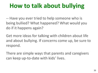 How to talk about bullying
-- Have you ever tried to help someone who is
being bullied? What happened? What would you
do if it happens again?
Get more ideas for talking with children about life
and about bullying. If concerns come up, be sure to
respond.
There are simple ways that parents and caregivers
can keep up-to-date with kids’ lives.

                                                      33
 