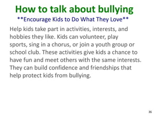 How to talk about bullying
  **Encourage Kids to Do What They Love**
Help kids take part in activities, interests, and
hobbies they like. Kids can volunteer, play
sports, sing in a chorus, or join a youth group or
school club. These activities give kids a chance to
have fun and meet others with the same interests.
They can build confidence and friendships that
help protect kids from bullying.




                                                      36
 
