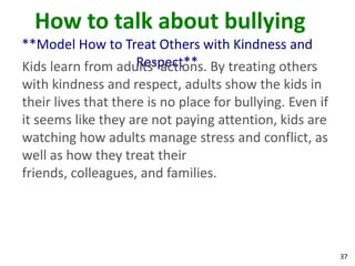 How to talk about bullying
**Model How to Treat Others with Kindness and
                     Respect**
Kids learn from adults’ actions. By treating others
with kindness and respect, adults show the kids in
their lives that there is no place for bullying. Even if
it seems like they are not paying attention, kids are
watching how adults manage stress and conflict, as
well as how they treat their
friends, colleagues, and families.




                                                           37
 