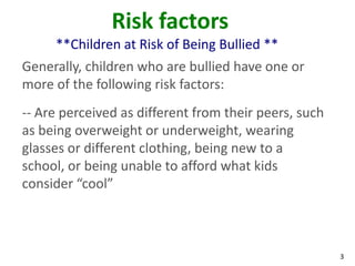 Risk factors
     **Children at Risk of Being Bullied **
Generally, children who are bullied have one or
more of the following risk factors:
-- Are perceived as different from their peers, such
as being overweight or underweight, wearing
glasses or different clothing, being new to a
school, or being unable to afford what kids
consider “cool”



                                                       3
 
