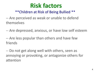 Risk factors
     **Children at Risk of Being Bullied **
-- Are perceived as weak or unable to defend
themselves
-- Are depressed, anxious, or have low self esteem
-- Are less popular than others and have few
friends
-- Do not get along well with others, seen as
annoying or provoking, or antagonize others for
attention

                                                     4
 