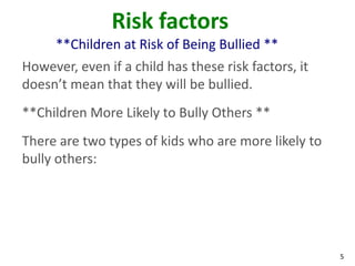 Risk factors
      **Children at Risk of Being Bullied **
However, even if a child has these risk factors, it
doesn’t mean that they will be bullied.
**Children More Likely to Bully Others **
There are two types of kids who are more likely to
bully others:




                                                      5
 