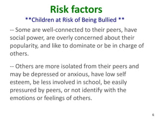Risk factors
     **Children at Risk of Being Bullied **
-- Some are well-connected to their peers, have
social power, are overly concerned about their
popularity, and like to dominate or be in charge of
others.
-- Others are more isolated from their peers and
may be depressed or anxious, have low self
esteem, be less involved in school, be easily
pressured by peers, or not identify with the
emotions or feelings of others.

                                                      6
 