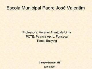 Escola Municipal Padre José Valentim Professora: Veranei Araújo de Lima PCTE: Patrícia Ap. L. Fonseca Tema: Bullying Campo Grande- MS Julho/2011 