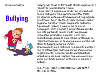 Bullying são todas as formas de atitudes agressivas e repetitivas de ridicularizar o outro. É uma palavra inglesa que ainda não tem tradução para o português, mas significa valentão, fortão. Eis algumas ações que traduzem o bullying: agredir, amedrontar, bater, chutar, divulgar apelidos, excluir do grupo, humilhar, roubar ou quebrar pertences. A prática do bullying é uma forma de abuso psicológico, físico e social. É um problema mundial que está ganhando campo muito nas escolas. Depressão, ansiedade, estresse, dores não-específicadas, perda da auto-estima, problemas de relacionamento, abuso de drogas, e até suicídio, são efeito do bullying sobre as vítimas. Quando o bullying é praticado no ambiente escolar e não há intervenção, todos os alunos são afetados negativamente. Dependendo das características individuais e de suas relações com o meio em que vivem as vítimas poderão também a vir praticar o bullying. BULLYING, ESTA BRINCADEIRA NÃO TEM A MENOR GRAÇA!  Bullying Texto Informativo 