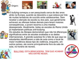 Origem:   O  bullying  começou a ser pesquisado cerca de dez anos atrás na Europa, quando se descobriu o que estava por trás de muitas tentativas de suicídio entre adolescentes. Sem receber a atenção da escola ou dos pais, que geralmente achavam as ofensas bobas demais para terem maiores conseqüências, o jovem recorria a uma medida desesperada. Atualmente, todas as escolas do Reino Unido já implantaram políticas  anti-bullying . Os estudos da Abrapia demonstram que não há diferenças significativas entre as escolas avaliadas e os dados internacionais. A grande surpresa foi o fato de que aqui os estudantes identificaram a sala de aula como o local de maior incidência desse tipo de violência, enquanto, em outros países, ele ocorre principalmente fora da sala de aula, no horário de recreio. BULLYING , ESTA BRINCADEIRA  TEM QUE ACABAR! NÃO ENTRE NESSA.  