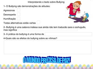 Interpretando o texto sobre Bullying 1- O Bullying são demonstrações de atitudes: Agressivas Desrespeito Humilhação Todas alternativas estão certas 2- Bullying é uma palavra inglesa que ainda não tem tradução para o português, mas significa  3- A prática do bullying é uma forma de  4-Quais são os efeitos do bullying sobre as vítimas? O MUNDO PRECISA DE PAZ! 