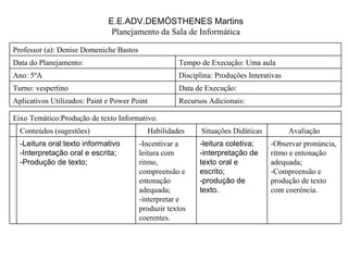 E.E.ADV.DEMÓSTHENES Martins Planejamento da Sala de Informática Recursos Adicionais:  Aplicativos Utilizados: Paint e Power Point Data de Execução:  Turno: vespertino Disciplina: Produções Interativas Ano: 5ºA Tempo de Execução: Uma aula Data do Planejamento:  Professor (a): Denise Domeniche Bastos -Observar pronúncia, ritmo e entonação adequada; -Compreensão e produção de texto com coerência. -leitura coletiva; -interpretação de texto oral e escrito; -produção de texto. -Incentivar a leitura com ritmo, compreensão e entonação adequada; -interpretar e produzir textos coerentes. -Leitura oral:texto informativo -Interpretação oral e escrita; -Produção de texto; Avaliação Situações Didáticas Habilidades Conteúdos (sugestões) Eixo Temático:Produção de texto Informativo. 