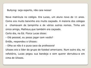 Bullying: seja esperto, não caia nessa!


Nova matrícula no colégio. Era Lucas, um aluno novo de 11 anos.
Como era muito baixinho era muito caçoado. A maioria dos colegas
o     chamavam de tampinha e de vários outros nomes. Tinha um
único amigo, Matheus,que também era caçoado.
Certo dia, na Ed. Física Lucas disse:
- Olá pessoal, eu posso jogar com vocês?
Então, respondeu o Ulisses:
- Olha se não é o puxa saco da professora!
Ulisses era o líder do grupo de futebol americano. Num outro dia, no
refeitório, Lucas pegou sua bandeja e sem querer derrubou-a em
cima de Ulisses.
 