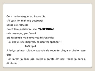 Com muita vergonha , Lucas diz:
-Ai cara, foi mal, me desculpe!
Então ele retruca:
-Você tem problema, seu TAMPINHA!
-Me desculpa, por favor?
Ele responde mais uma vez retrucando:
-Sai daqui, seu magrelo, se não vai apanhar!!!
               Pof#ppuf
A briga estava rolando quando de repente chega o diretor que
diz:
-Ei! Parem já com isso! Deixe o garoto em paz. Todos já para a
diretoria!!!
 