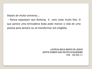 Depois de muita conversa...
- Nunca esqueçam que Bullying é uma coisa muito feia. O
que parece uma brincadeira boba pode marcar a vida de uma
pessoa para sempre ou se transformar em tragédia.




                                    Letícia Belo Brito de Jesus
                              Joyce Gomes das Neves Guilherme
                                                 5°B - 25/05/11
 