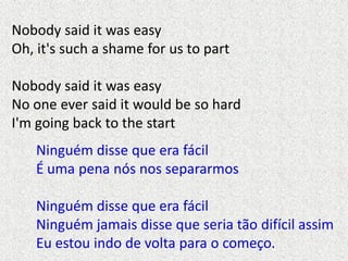 Nobody said it was easy
Oh, it's such a shame for us to part

Nobody said it was easy
No one ever said it would be so hard...