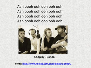 Aah oooh ooh ooh ooh ooh
Aah oooh ooh ooh ooh ooh
Aah oooh ooh ooh ooh ooh
Aah oooh ooh ooh ooh ooh...

Codplay - Banda
Fonte: http://www.kboing.com.br/coldplay/1-90354/

 