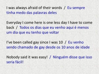 I was always afraid of their words / Eu sempre
tinha medo das palavras deles

Everyday I come here is one less day I have to come
back / Todos os dias que eu venho aqui é menos
um dia que eu tenho que voltar
I’ve been called gay since I was 10 / Eu venho
sendo chamado de gay desde os 10 anos de idade
Nobody said it was easy! / Ninguém disse que isso
seria fácil!

 