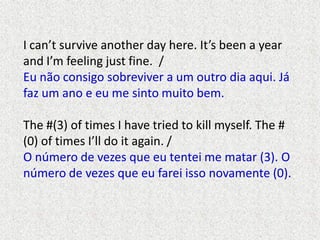I can’t survive another day here. It’s been a year
and I’m feeling just fine. /
Eu não consigo sobreviver a um outro dia aqui. Já
faz um ano e eu me sinto muito bem.

The #(3) of times I have tried to kill myself. The #
(0) of times I’ll do it again. /
O número de vezes que eu tentei me matar (3). O
número de vezes que eu farei isso novamente (0).

 