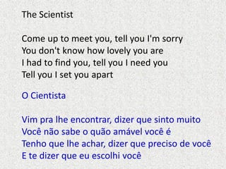 The Scientist
Come up to meet you, tell you I'm sorry
You don't know how lovely you are
I had to find you, tell you I need...