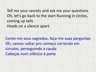 Tell me your secrets and ask me your questions
Oh, let's go back to the start Running in circles,
coming up tails
Heads on...