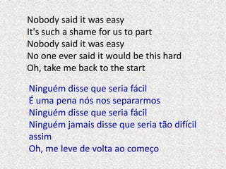 Nobody said it was easy
It's such a shame for us to part
Nobody said it was easy
No one ever said it would be this hard
Oh...