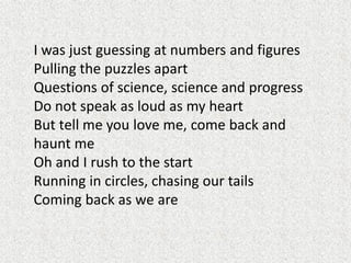 I was just guessing at numbers and figures
Pulling the puzzles apart
Questions of science, science and progress
Do not speak as loud as my heart
But tell me you love me, come back and
haunt me
Oh and I rush to the start
Running in circles, chasing our tails
Coming back as we are

 