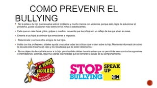  No le pidas a tu hijo que resuelva solo el problema y mucho menos con violencia, porque esto, lejos de solucionar el
problema, puede ocasionar más estrés en los niños o adolescentes.
 Evita que en casa haya gritos, golpes o insultos, recuerda que los niños son un reflejo de los que viven en casa.
 Enseña a tus hijos a controlar sus emociones e impulsos.
 Relaciónate y conoce a los amigos de tus hijos.
 Habla con los profesores, pídeles ayuda y escucha todas las críticas que te den sobre tu hijo. Mantente informado de cómo
la escuela está tratando el caso y los resultados que se están obteniendo.
 Nunca dejes de demostrarle amor a tu hijo, pero también debes hacerle saber que no permitirás esas conductas agresivas
e intimidatorias; además, deja muy claras las medidas que se tomarán a causa de su comportamiento.
 