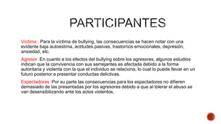 Víctima : Para la víctima de bullying, las consecuencias se hacen notar con una
evidente baja autoestima, actitudes pasivas, trastornos emocionales, depresión,
ansiedad, etc.
Agresor :En cuanto a los efectos del bullying sobre los agresores, algunos estudios
indican que la convivencia con sus semejantes es afectada debido a la forma
autoritaria y violenta con la que el individuo se relaciona, lo cual lo puede llevar en un
futuro posterior a presentar conductas delictivas.
Espectadores :Por su parte las consecuencias para los espectadores no difieren
demasiado de las presentadas por los agresores debido a que al tolerar el abuso se
van desensibilizando ante los actos violentos.
 