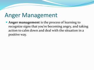 Anger Management
 Anger management is the process of learning to
recognize signs that you're becoming angry, and taking
action to calm down and deal with the situation in a
positive way.
 