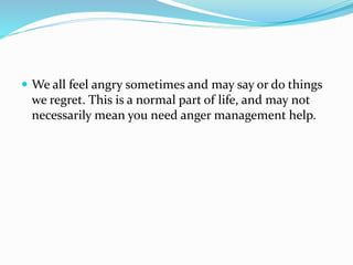  We all feel angry sometimes and may say or do things
we regret. This is a normal part of life, and may not
necessarily mean you need anger management help.
 