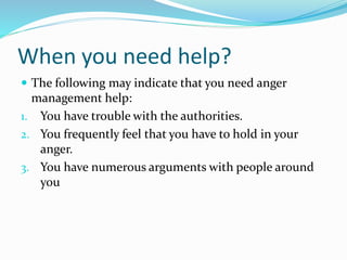 When you need help?
 The following may indicate that you need anger
management help:
1. You have trouble with the authorities.
2. You frequently feel that you have to hold in your
anger.
3. You have numerous arguments with people around
you
 