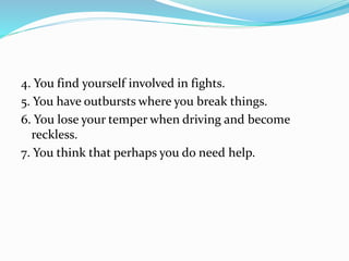 4. You find yourself involved in fights.
5. You have outbursts where you break things.
6. You lose your temper when driving and become
reckless.
7. You think that perhaps you do need help.
 