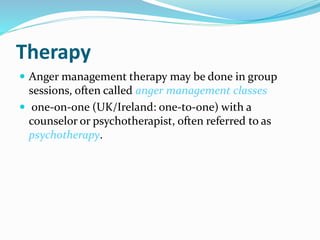 Therapy
 Anger management therapy may be done in group
sessions, often called anger management classes
 one-on-one (UK/Ireland: one-to-one) with a
counselor or psychotherapist, often referred to as
psychotherapy.
 