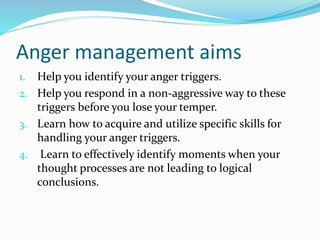 Anger management aims
1. Help you identify your anger triggers.
2. Help you respond in a non-aggressive way to these
triggers before you lose your temper.
3. Learn how to acquire and utilize specific skills for
handling your anger triggers.
4. Learn to effectively identify moments when your
thought processes are not leading to logical
conclusions.
 