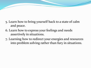 5. Learn how to bring yourself back to a state of calm
and peace.
6. Learn how to express your feelings and needs
assertively in situations.
7. Learning how to redirect your energies and resources
into problem solving rather than fury in situations.
 