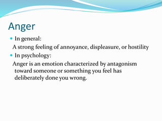 Anger
 In general:
A strong feeling of annoyance, displeasure, or hostility
 In psychology:
Anger is an emotion characterized by antagonism
toward someone or something you feel has
deliberately done you wrong.
 
