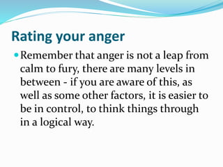 Rating your anger
Remember that anger is not a leap from
calm to fury, there are many levels in
between - if you are aware of this, as
well as some other factors, it is easier to
be in control, to think things through
in a logical way.
 