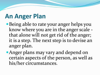 An Anger Plan
Being able to rate your anger helps you
know where you are in the anger scale -
that alone will not get rid of the anger;
it is a step. The next step is to devise an
anger plan.
Anger plans may vary and depend on
certain aspects of the person, as well as
his/her circumstances.
 