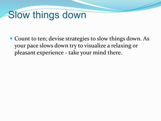 Slow things down
 Count to ten; devise strategies to slow things down. As
your pace slows down try to visualize a relaxing or
pleasant experience - take your mind there.
 