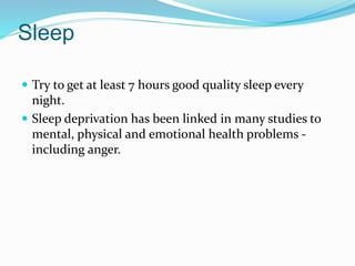 Sleep
 Try to get at least 7 hours good quality sleep every
night.
 Sleep deprivation has been linked in many studies to
mental, physical and emotional health problems -
including anger.
 
