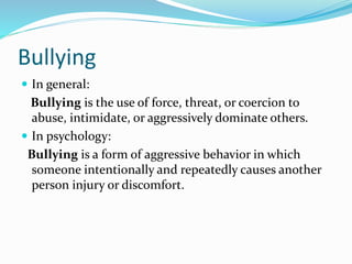 Bullying
 In general:
Bullying is the use of force, threat, or coercion to
abuse, intimidate, or aggressively dominate others.
 In psychology:
Bullying is a form of aggressive behavior in which
someone intentionally and repeatedly causes another
person injury or discomfort.
 