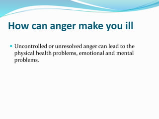 How can anger make you ill
 Uncontrolled or unresolved anger can lead to the
physical health problems, emotional and mental
problems.
 
