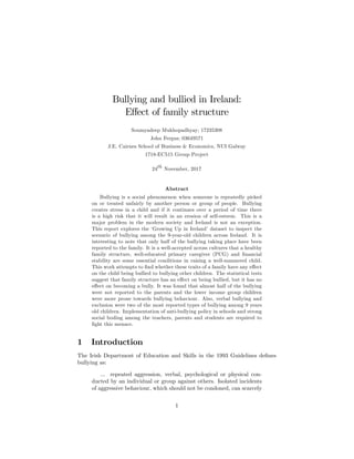 Bullying and bullied in Ireland:
E¤ect of family structure
Soumyadeep Mukhopadhyay; 17235308
John Fergus; 03649571
J.E. Cairnes School of Business & Economics, NUI Galway
1718-EC515 Group Project
24th
November, 2017
Abstract
Bullying is a social phenomenon when someone is repeatedly picked
on or treated unfairly by another person or group of people. Bullying
creates stress in a child and if it continues over a period of time there
is a high risk that it will result in an erosion of self-esteem. This is a
major problem in the modern society and Ireland is not an exception.
This report explores the ‘Growing Up in Ireland’dataset to inspect the
scenario of bullying among the 9-year-old children across Ireland. It is
interesting to note that only half of the bullying taking place have been
reported to the family. It is a well-accepted across cultures that a healthy
family structure, well-educated primary caregiver (PCG) and …nancial
stability are some essential conditions in raising a well-mannered child.
This work attempts to …nd whether these traits of a family have any e¤ect
on the child being bullied to bullying other children. The statistical tests
suggest that family structure has an e¤ect on being bullied, but it has no
e¤ect on becoming a bully. It was found that almost half of the bullying
were not reported to the parents and the lower income group children
were more prone towards bullying behaviour. Also, verbal bullying and
exclusion were two of the most reported types of bullying among 9 years
old children. Implementation of anti-bullying policy in schools and strong
social boding among the teachers, parents and students are required to
…ght this menace.
1 Introduction
The Irish Department of Education and Skills in the 1993 Guidelines de…nes
bullying as:
... repeated aggression, verbal, psychological or physical con-
ducted by an individual or group against others. Isolated incidents
of aggressive behaviour, which should not be condoned, can scarcely
1
 