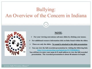 Bullying:
  An Overview of the Concern in Indiana
                                                            1



                                                                        NOTE:
                                          For your viewing convenience advance slides by clicking your mouse.

                                        For additional resource information click on links found within the slides.

                                        These are only the slides. No sound is attached to this slide presentation.

                                        You can view the full recorded presentation by visiting the following link:
                                                 http://www.anymeeting.com/bpindyinc/EC53D686864A
                                       You will have to enter your name & E-mail address to view the full recorded
                                         presentation. The recorded presentation is about 48 minutes in length.




(c) 2012. Bully Prevention Alliance™
 